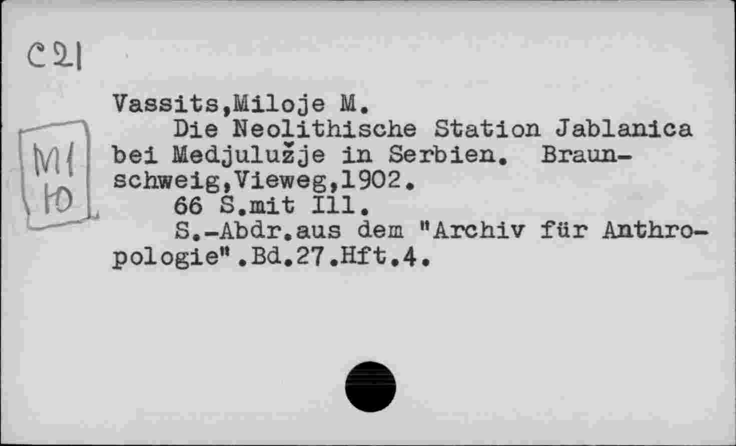 ﻿Vassits,Miloje M.
Die Neolithische Station Jablanica bei Medjuluzje in Serbien. Braunschweig, Vieweg, 1902.
66 S.mit Ill.
S.-Abdr.aus dem "Archiv für Anthropologie" .Bd.27.Hft.4.